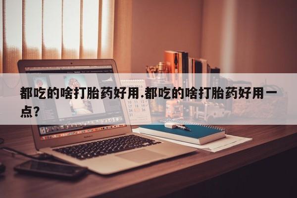 打胎药正品包邮联系方式都吃的啥打胎药好用.都吃的啥打胎药好用一点？