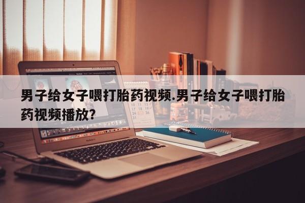 打胎药正品包邮联系方式男子给女子喂打胎药视频.男子给女子喂打胎药视频播放？