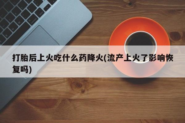 打胎药正品包邮联系方式打胎后上火吃什么药降火(流产上火了影响恢复吗)