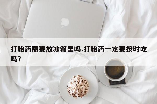 打胎药正品包邮联系方式打胎药需要放冰箱里吗.打胎药一定要按时吃吗？