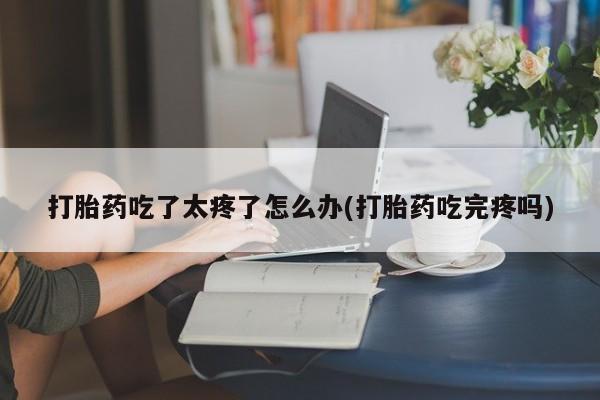 打胎药正品包邮联系方式打胎药吃了太疼了怎么办(打胎药吃完疼吗)