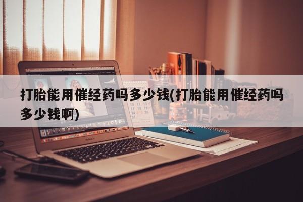 打胎药正品包邮联系方式打胎能用催经药吗多少钱(打胎能用催经药吗多少钱啊)