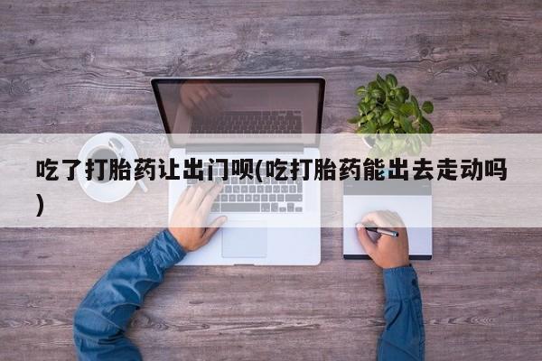 打胎药正品包邮联系方式吃了打胎药让出门呗(吃打胎药能出去走动吗)