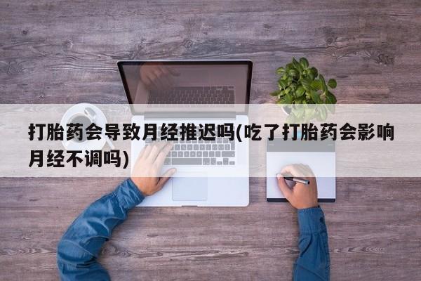 打胎药正品包邮联系方式打胎药会导致月经推迟吗(吃了打胎药会影响月经不调吗)