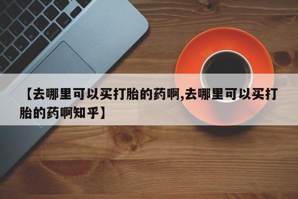 打胎药正品包邮联系方式【去哪里可以买打胎的药啊,去哪里可以买打胎的药啊知乎】