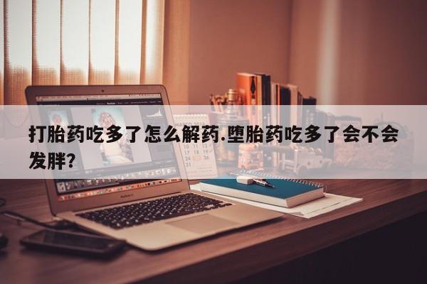 打胎药正品包邮联系方式打胎药吃多了怎么解药.堕胎药吃多了会不会发胖？