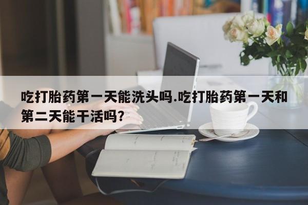 打胎药正品包邮联系方式吃打胎药第一天能洗头吗.吃打胎药第一天和第二天能干活吗？