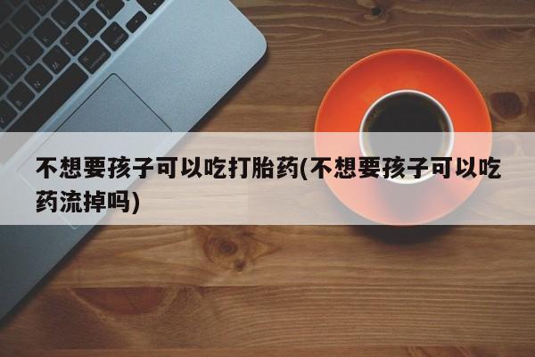 打胎药正品包邮联系方式不想要孩子可以吃打胎药(不想要孩子可以吃药流掉吗)