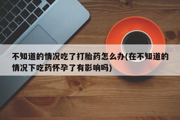 打胎药正品包邮联系方式不知道的情况吃了打胎药怎么办(在不知道的情况下吃药怀孕了有影响吗)