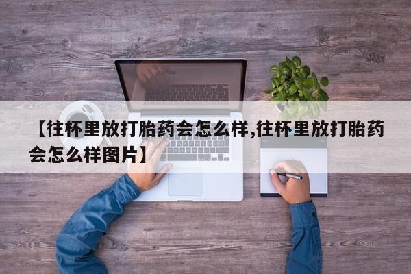 打胎药正品包邮联系方式【往杯里放打胎药会怎么样,往杯里放打胎药会怎么样图片】