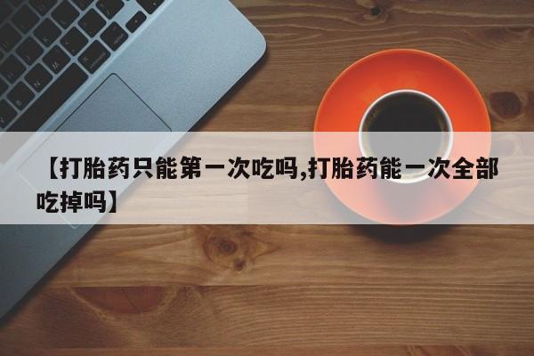 打胎药正品包邮联系方式【打胎药只能第一次吃吗,打胎药能一次全部吃掉吗】