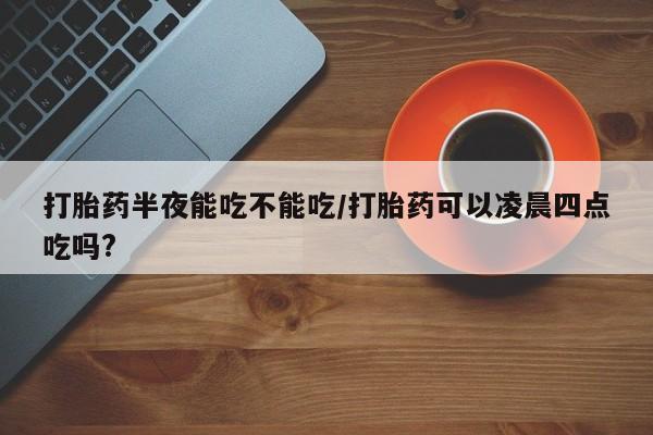 打胎药正品包邮联系方式打胎药半夜能吃不能吃/打胎药可以凌晨四点吃吗?