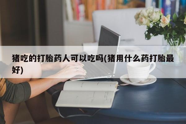 打胎药正品包邮联系方式猪吃的打胎药人可以吃吗(猪用什么药打胎最好)