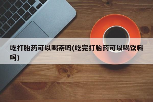打胎药正品包邮联系方式吃打胎药可以喝茶吗(吃完打胎药可以喝饮料吗)