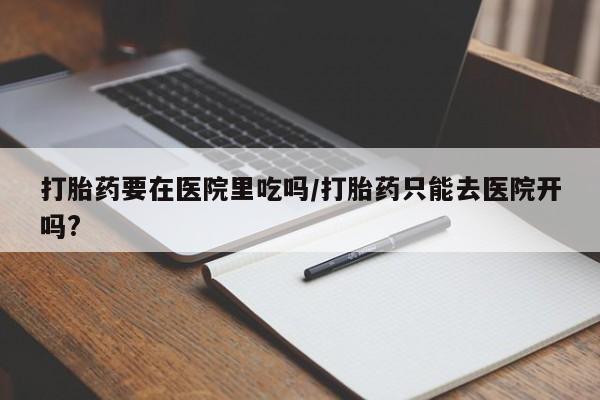 打胎药正品包邮联系方式打胎药要在医院里吃吗/打胎药只能去医院开吗?