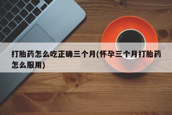 打胎药正品包邮联系方式打胎药怎么吃正确三个月(怀孕三个月打胎药怎么服用)