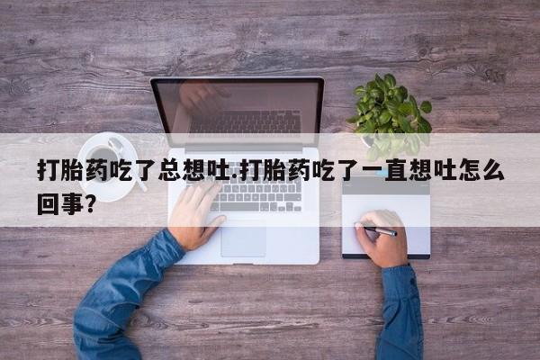 打胎药正品包邮联系方式打胎药吃了总想吐.打胎药吃了一直想吐怎么回事？