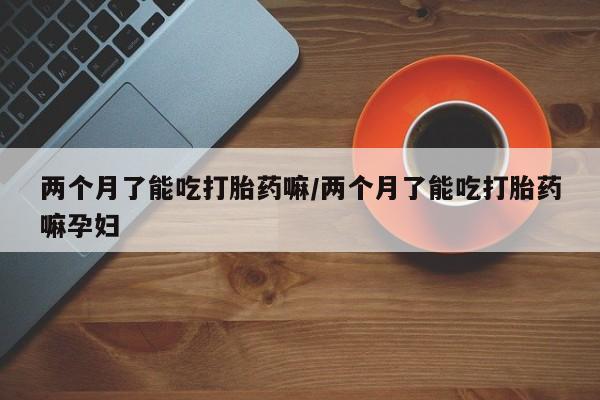 打胎药正品包邮联系方式两个月了能吃打胎药嘛/两个月了能吃打胎药嘛孕妇