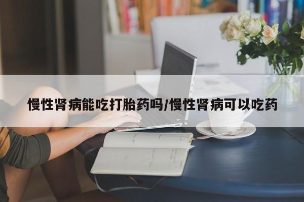 打胎药正品包邮联系方式慢性肾病能吃打胎药吗/慢性肾病可以吃药