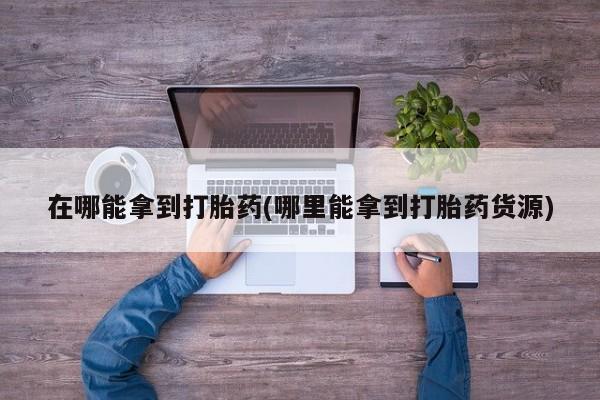 打胎药正品包邮联系方式在哪能拿到打胎药(哪里能拿到打胎药货源)