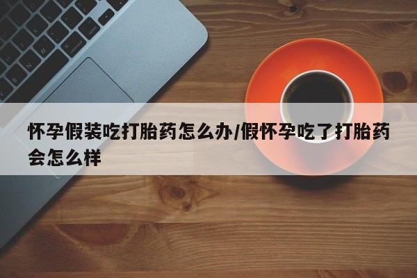打胎药正品包邮联系方式怀孕假装吃打胎药怎么办/假怀孕吃了打胎药会怎么样