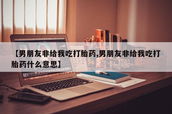 打胎药正品包邮联系方式【男朋友非给我吃打胎药,男朋友非给我吃打胎药什么意思】