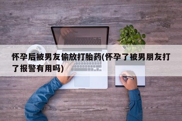 打胎药正品包邮联系方式怀孕后被男友偷放打胎药(怀孕了被男朋友打了报警有用吗)