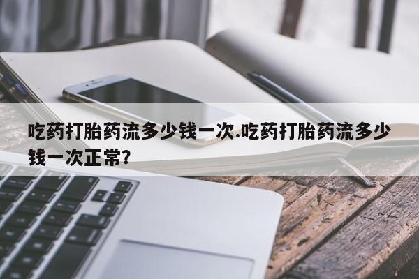 打胎药正品包邮联系方式吃药打胎药流多少钱一次.吃药打胎药流多少钱一次正常？