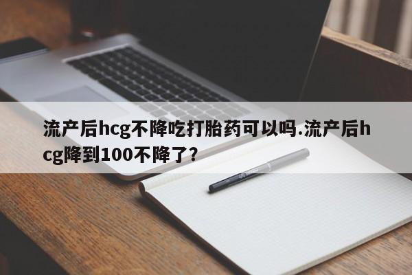 打胎药正品包邮联系方式流产后hcg不降吃打胎药可以吗.流产后hcg降到100不降了？