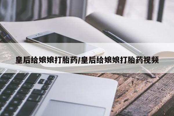 打胎药正品包邮联系方式皇后给娘娘打胎药/皇后给娘娘打胎药视频