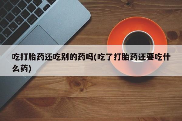 打胎药正品包邮联系方式吃打胎药还吃别的药吗(吃了打胎药还要吃什么药)