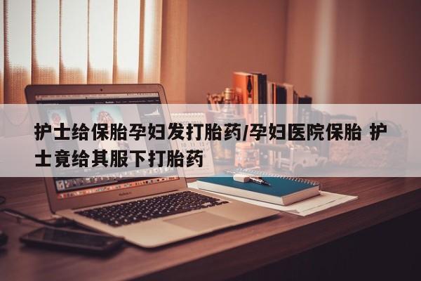 打胎药正品包邮联系方式护士给保胎孕妇发打胎药/孕妇医院保胎 护士竟给其服下打胎药