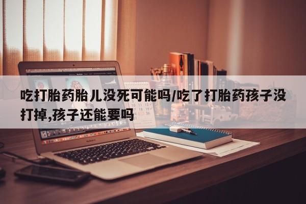 打胎药正品包邮联系方式吃打胎药胎儿没死可能吗/吃了打胎药孩子没打掉,孩子还能要吗