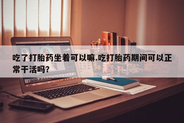 打胎药正品包邮联系方式吃了打胎药坐着可以嘛.吃打胎药期间可以正常干活吗？