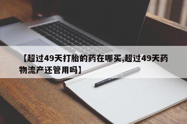 打胎药正品包邮联系方式【超过49天打胎的药在哪买,超过49天药物流产还管用吗】