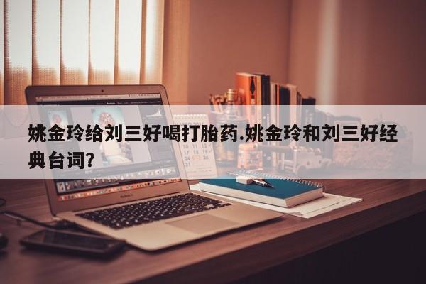 打胎药正品包邮联系方式姚金玲给刘三好喝打胎药.姚金玲和刘三好经典台词？
