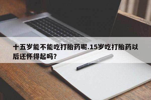 打胎药正品包邮联系方式十五岁能不能吃打胎药呢.15岁吃打胎药以后还怀得起吗？
