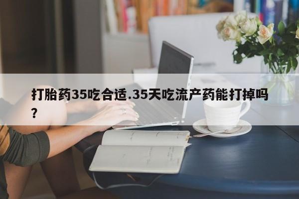 打胎药正品包邮联系方式打胎药35吃合适.35天吃流产药能打掉吗？