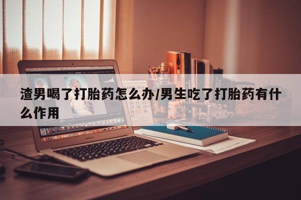 打胎药正品包邮联系方式渣男喝了打胎药怎么办/男生吃了打胎药有什么作用
