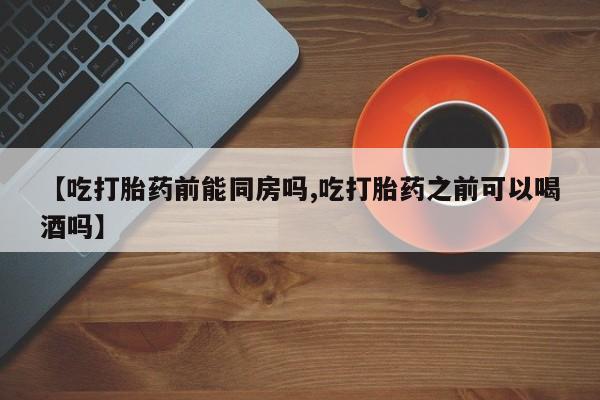 打胎药正品包邮联系方式【吃打胎药前能同房吗,吃打胎药之前可以喝酒吗】