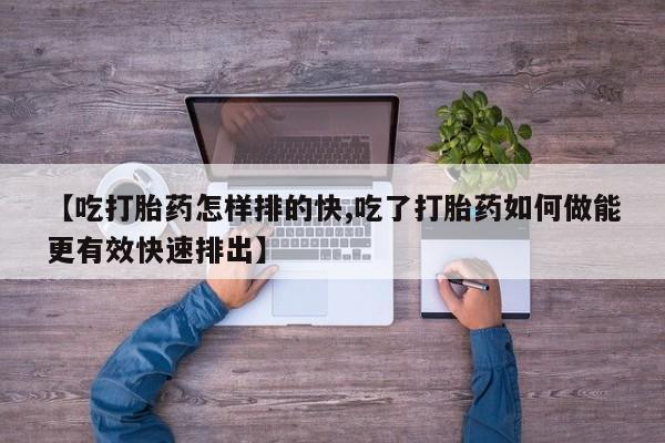 打胎药正品包邮联系方式【吃打胎药怎样排的快,吃了打胎药如何做能更有效快速排出】