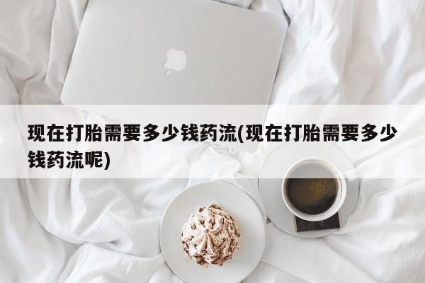 打胎药正品包邮联系方式现在打胎需要多少钱药流(现在打胎需要多少钱药流呢)