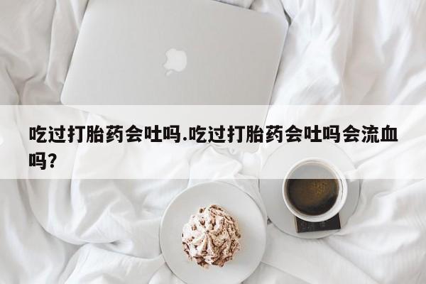打胎药正品包邮联系方式吃过打胎药会吐吗.吃过打胎药会吐吗会流血吗？