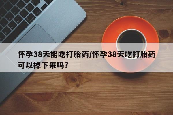 打胎药正品包邮联系方式怀孕38天能吃打胎药/怀孕38天吃打胎药可以掉下来吗?