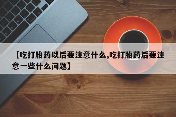 打胎药正品包邮联系方式【吃打胎药以后要注意什么,吃打胎药后要注意一些什么问题】