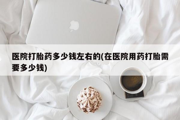 打胎药正品包邮联系方式医院打胎药多少钱左右的(在医院用药打胎需要多少钱)
