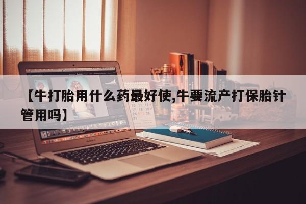 打胎药正品包邮联系方式【牛打胎用什么药最好使,牛要流产打保胎针管用吗】
