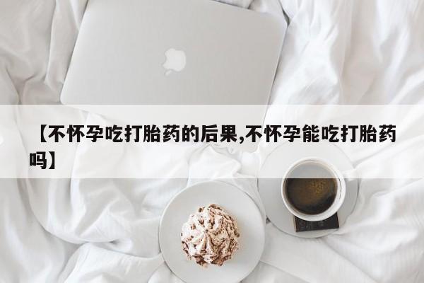 打胎药正品包邮联系方式【不怀孕吃打胎药的后果,不怀孕能吃打胎药吗】