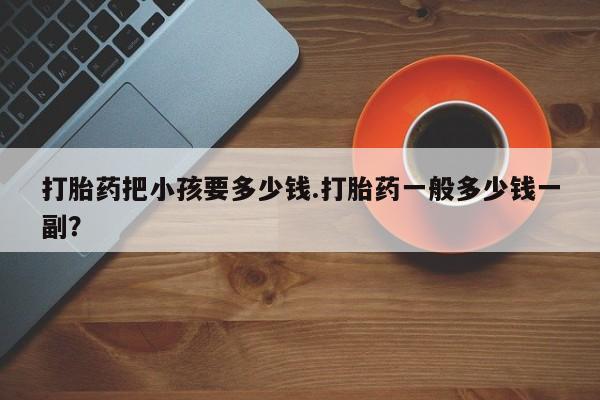 打胎药正品包邮联系方式打胎药把小孩要多少钱.打胎药一般多少钱一副？