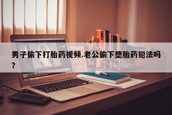 打胎药正品包邮联系方式男子偷下打胎药视频.老公偷下堕胎药犯法吗？